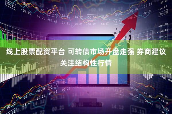 线上股票配资平台 可转债市场开盘走强 券商建议关注结构性行情