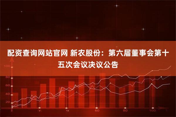 配资查询网站官网 新农股份：第六届董事会第十五次会议决议公告