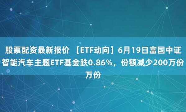 股票配资最新报价 【ETF动向】6月19日富国中证智能汽车主题ETF基金跌0.86%，份额减少200万份