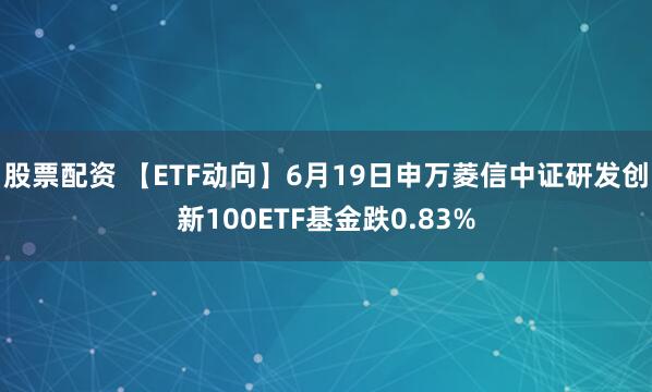 股票配资 【ETF动向】6月19日申万菱信中证研发创新100ETF基金跌0.83%