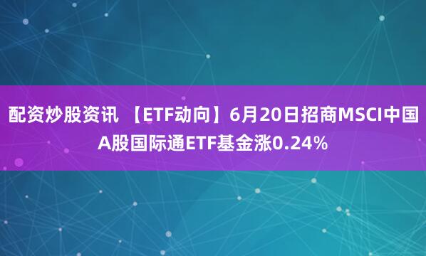 配资炒股资讯 【ETF动向】6月20日招商MSCI中国A股国际通ETF基金涨0.24%