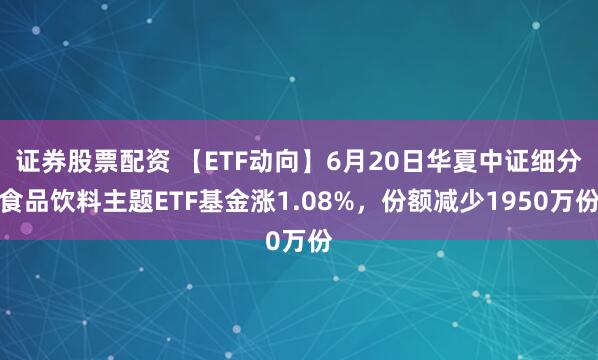 证券股票配资 【ETF动向】6月20日华夏中证细分食品饮料主题ETF基金涨1.08%，份额减少1950万份