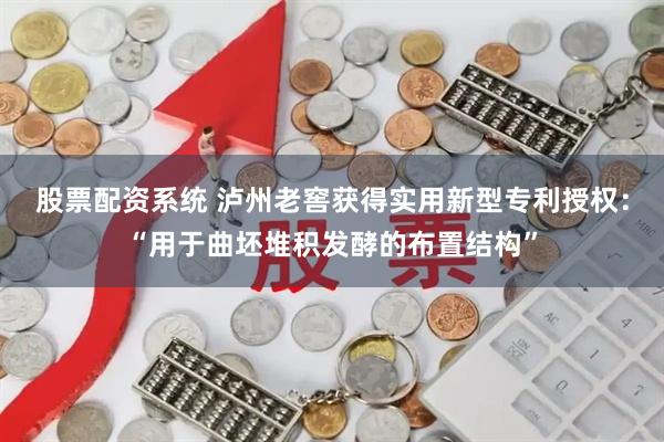 股票配资系统 泸州老窖获得实用新型专利授权：“用于曲坯堆积发酵的布置结构”