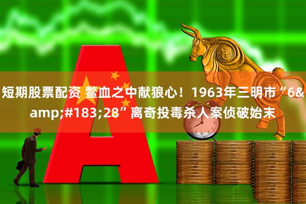 短期股票配资 鳖血之中献狼心！1963年三明市“6&#183;28”离奇投毒杀人案侦破始末