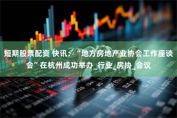短期股票配资 快讯：“地方房地产业协会工作座谈会”在杭州成功举办_行业_房协_会议