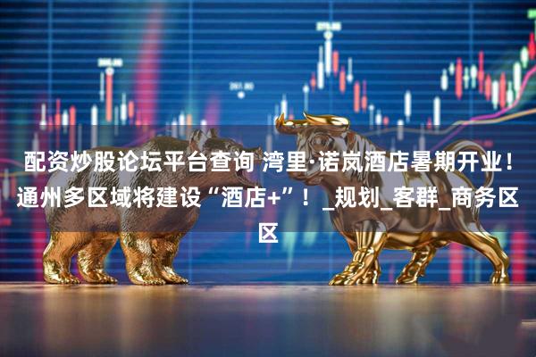 配资炒股论坛平台查询 湾里·诺岚酒店暑期开业！通州多区域将建设“酒店+”！_规划_客群_商务区