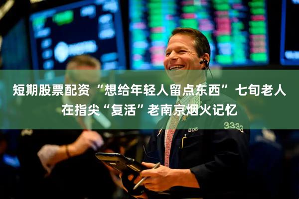 短期股票配资 “想给年轻人留点东西” 七旬老人在指尖“复活”老南京烟火记忆