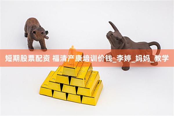 短期股票配资 福清产康培训价钱_李婷_妈妈_教学