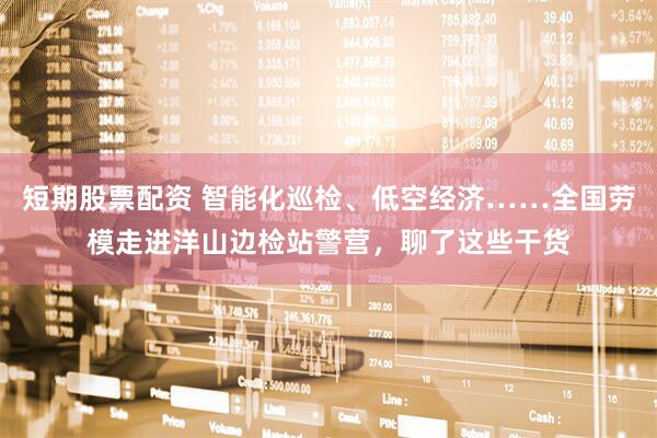 短期股票配资 智能化巡检、低空经济……全国劳模走进洋山边检站警营，聊了这些干货