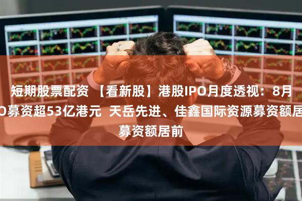 短期股票配资 【看新股】港股IPO月度透视：8月IPO募资超53亿港元  天岳先进、佳鑫国际资源募资额居前