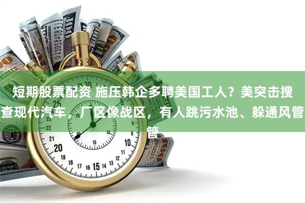 短期股票配资 施压韩企多聘美国工人？美突击搜查现代汽车，厂区像战区，有人跳污水池、躲通风管