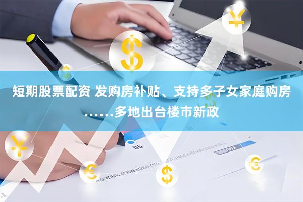 短期股票配资 发购房补贴、支持多子女家庭购房……多地出台楼市新政