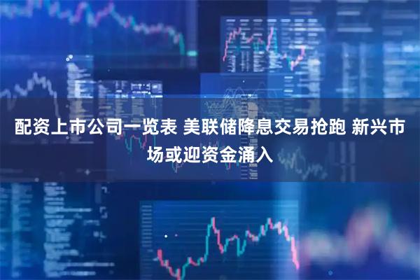 配资上市公司一览表 美联储降息交易抢跑 新兴市场或迎资金涌入