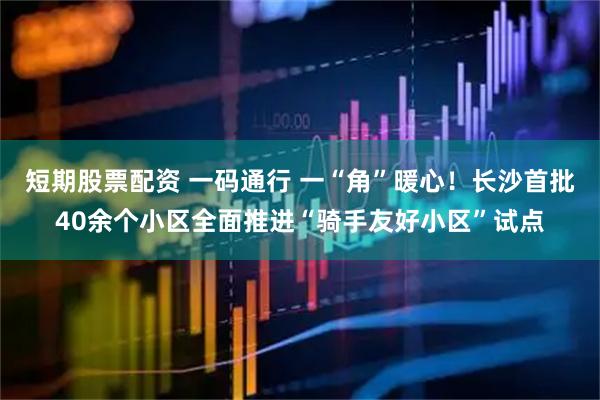 短期股票配资 一码通行 一“角”暖心！长沙首批40余个小区全面推进“骑手友好小区”试点