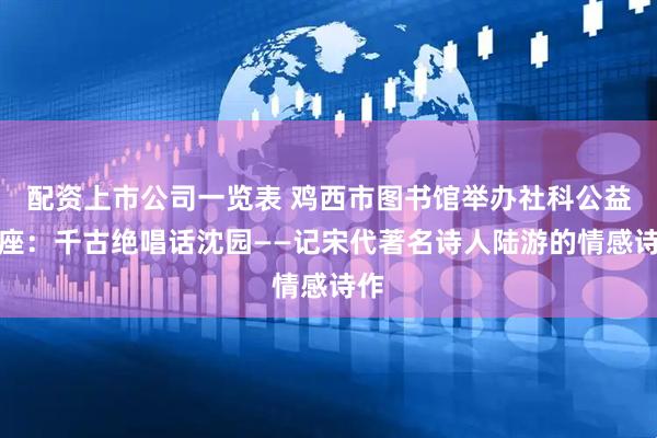 配资上市公司一览表 鸡西市图书馆举办社科公益讲座：千古绝唱话沈园——记宋代著名诗人陆游的情感诗作