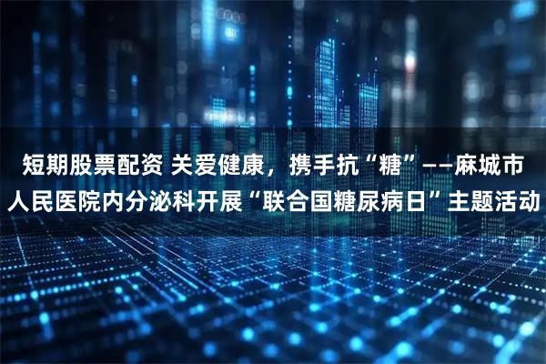 短期股票配资 关爱健康，携手抗“糖”——麻城市人民医院内分泌科开展“联合国糖尿病日”主题活动