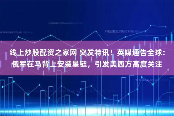 线上炒股配资之家网 突发特讯！英媒通告全球：俄军在马背上安装星链，引发美西方高度关注