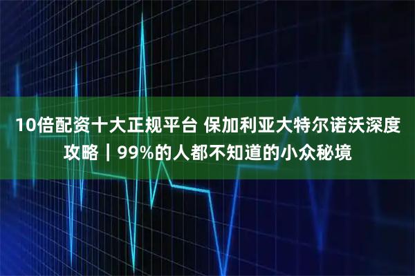 10倍配资十大正规平台 保加利亚大特尔诺沃深度攻略｜99%的人都不知道的小众秘境
