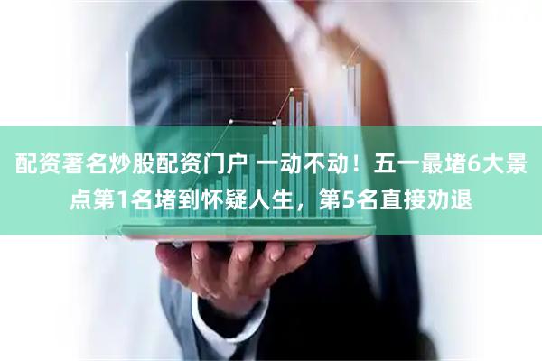 配资著名炒股配资门户 一动不动！五一最堵6大景点第1名堵到怀疑人生，第5名直接劝退