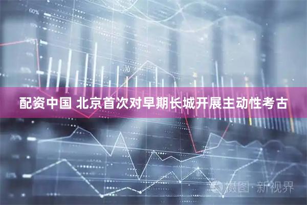 配资中国 北京首次对早期长城开展主动性考古