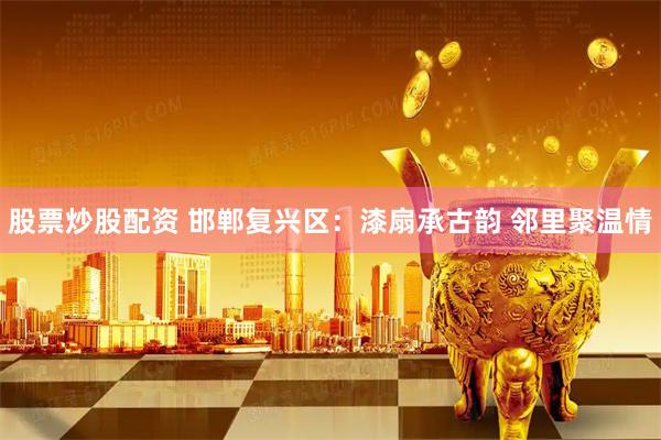 股票炒股配资 邯郸复兴区：漆扇承古韵 邻里聚温情