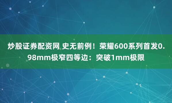 炒股证券配资网 史无前例！荣耀600系列首发0.98mm极窄四等边：突破1mm极限