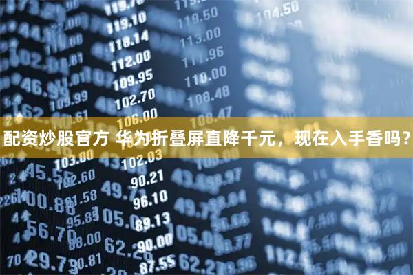 配资炒股官方 华为折叠屏直降千元，现在入手香吗？
