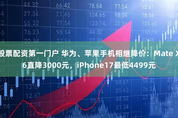 股票配资第一门户 华为、苹果手机相继降价：Mate X6直降3000元，iPhone17最低4499元