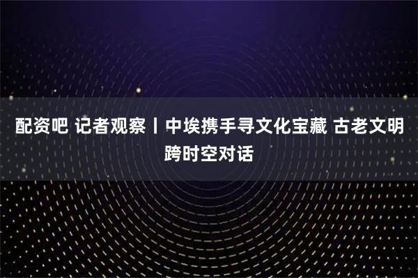 配资吧 记者观察丨中埃携手寻文化宝藏 古老文明跨时空对话