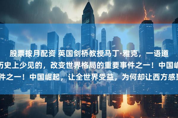 股票按月配资 英国剑桥教授马丁·雅克，一语道破天机：“中国崛起是历史上少见的，改变世界格局的重要事件之一！中国崛起，让全世界受益，为何却让西方感到恐惧？！”