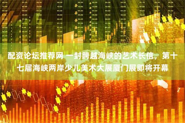 配资论坛推荐网 一封跨越海峡的艺术长信，第十七届海峡两岸少儿美术大展厦门展即将开幕