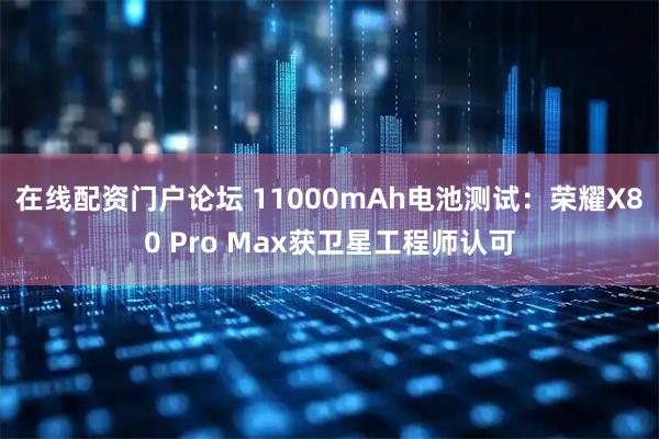 在线配资门户论坛 11000mAh电池测试：荣耀X80 Pro Max获卫星工程师认可