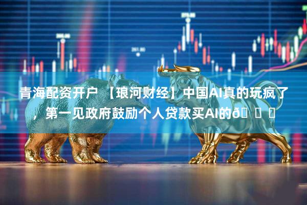 青海配资开户 【琅河财经】中国AI真的玩疯了，第一见政府鼓励个人贷款买AI的😅